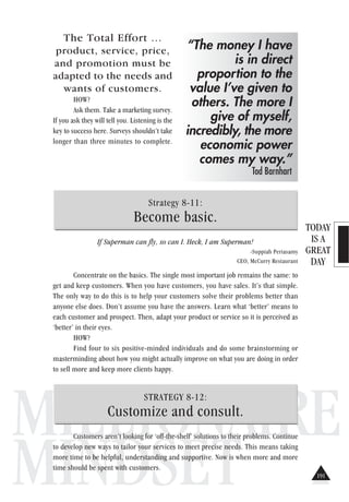 TODAY
IS A
GREAT
DAY
MILLIONAIRE
MINDSET
The Total Effort …
product, service, price,
and promotion must be
adapted to the needs and
wants of customers.
HOW?
Ask them. Take a marketing survey.
If you ask they will tell you. Listening is the
key to success here. Surveys shouldn’t take
longer than three minutes to complete.
Strategy 8-11:
Become basic.
If Superman can fly, so can I. Heck, I am Superman!
-Suppiah Periasamy
CEO, McCurry Restaurant
Concentrate on the basics. The single most important job remains the same: to
get and keep customers. When you have customers, you have sales. It’s that simple.
The only way to do this is to help your customers solve their problems better than
anyone else does. Don’t assume you have the answers. Learn what ‘better’ means to
each customer and prospect. Then, adapt your product or service so it is perceived as
‘better’ in their eyes.
HOW?
Find four to six positive-minded individuals and do some brainstorming or
masterminding about how you might actually improve on what you are doing in order
to sell more and keep more clients happy.
STRATEGY 8-12:
Customize and consult.
Customers aren’t looking for ‘off-the-shelf’ solutions to their problems. Continue
to develop new ways to tailor your services to meet precise needs. This means taking
more time to be helpful, understanding and supportive. Now is when more and more
time should be spent with customers.
“The money I have
is in direct
proportion to the
value I’ve given to
others. The more I
give of myself,
incredibly, the more
economic power
comes my way.”
Tod Barnhart
191
 