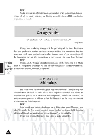 TODAY
IS A
GREAT
DAY
MILLIONAIRE
MINDSET
HOW?
Start a new service, which includes an evaluation or an analysis to customers,
which will tell you exactly what they are thinking about. Give them a FREE consultation,
evaluation, or report.
STRATEGY 8-13:
Get aggressive.
“Don’t stay in bed—unless you make money in bed.”
George Burns
Change your marketing strategy to fit the psychology of the times. Emphasize
how your products or services save time, cut costs, and increase productivity. Take this
route and you’ll stand out in the marketplace because most of your competitors will
be depending only on the momentum of the economy to carry them forward.
HOW?
Create a U.S.P., (Unique Selling Proposition) and tell the world what it is. What’s
your #1 competitive advantage? Put that on everything you do, like Fax Cover Sheets,
name cards, invoices, websites, everywhere!
STRATEGY 8-14:
Add value.
Use ‘value-added’ techniques to get an edge on competitors. Distinguishing your
company from others in the same field is more important now than ever before. To
discover what you can do to dramatize your uniqueness, think like a customer. It’s
never the value you want to add that makes the difference. It’s the value the customer
wants to receive that’s important.
HOW?
Think outside your industry. Find some way to differentiate yourself from everyone
else. Why not be the first to get a website if no one else has one in your field? Consider
offering additional services that your competition can’t or doesn’t offer.
Create your personal brochure. Do a video or audio sales letter.
192
 