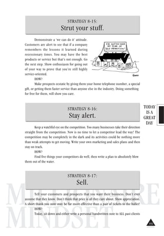 TODAY
IS A
GREAT
DAY
MILLIONAIRE
MINDSET
STRATEGY 8-15:
Strut your stuff.
Demonstrate a ‘we can do it’ attitude.
Customers are alert to see that if a company
remembers the lessons it learned during
recessionary times. You may have the best
products or service but that’s not enough. Go
the next step. Show enthusiasm for going out
of your way to prove that you’re still highly
service-oriented.
HOW?
Make prospects ecstatic by giving them your home telephone number, a special
gift, or getting them faster service than anyone else in the industry. Doing something
for free for them, will show you care.
STRATEGY 8-16:
Stay alert.
Keep a watchful eye on the competition. Too many businesses take their direction
straight from the competition. Now is no time to let a competitor lead the way! The
competition may be completely in the dark and its activities could be nothing more
than weak attempts to get moving. Write your own marketing and sales plans and then
stay on track.
HOW?
Find five things your competitors do well, then write a plan to absolutely blow
them out of the water.
STRATEGY 8-17:
Sell.
Tell your customers and prospects that you want their business. Don’t ever
assume that they know. Don’t think that price is all they care about. Show appreciation.
A short thank you note may be far more effective than a pair of tickets to the ballet!
HOW?
Today, sit down and either write a personal handwritten note to ALL past clients
193
 
