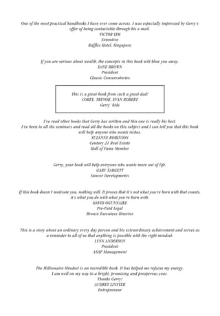 One of the most practical handbooks I have ever come across. I was especially impressed by Gerry’s
offer of being contactable through his e-mail.
VICTOR LIM
Executive
Raffles Hotel, Singapore
If you are serious about wealth, the concepts in this book will blow you away.
DAVE BROWN
President
Classic Conservatories
This is a great book from such a great dad!
COREY, TREVOR, EVAN ROBERT
Gerry’ kids
I’ve read other books that Gerry has written and this one is really his best.
I’ve been to all the seminars and read all the books on this subject and I can tell you that this book
will help anyone who wants riches.
SUZANNE ROBINSON
Century 21 Real Estate
Hall of Fame Member
Gerry, your book will help everyone who wants more out of life.
GARY TARGETT
Suncor Developments
If this book doesn’t motivate you, nothing will. It proves that it’s not what you’re born with that counts,
it’s what you do with what you’re born with.
DAVID OGUNNAIKE
Pre-Paid Legal
Bronze Executeve Director
This is a story about an ordinary every day person and his extraordinary achievement and serves as
a reminder to all of us that anything is possible with the right mindset.
LYNN ANDERSON
President
ASAP Management
The Millionaire Mindset is an incredible book. It has helped me refocus my energy.
I am well on my way to a bright, promising and prosperous year.
Thanks Gerry!
AUDREY LINSTER
Entrepreneur
17
 