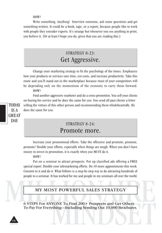 TODAY
IS A
GREAT
DAY
MILLIONAIRE
MINDSET
HOW?
Write something. Anything! Interview someone, ask some questions and get
something written. It could be a book, tape, or a report, because people like to work
with people they consider experts. It’s strange but whenever you see anything in print,
you believe it. (Or at least I hope you do, given that you are reading this.)
STRATEGY 8-23:
Get Aggressive.
Change your marketing strategy to fit the psychology of the times. Emphasize
how your products or services save time, cut costs, and increase productivity. Take this
route and you’ll stand out in the marketplace because most of your competitors will
be depending only on the momentum of the economy to carry them forward.
HOW?
Find another aggressive marketer and do a cross-promotion. You sell your clients
on buying his service and he does the same for you. You send all past clients a letter
selling the virtues of this other person and recommending them wholeheartedly. He
does the same for you.
STRATEGY 8-24:
Promote more.
Increase your promotional efforts. Take the offensive and promote, promote,
promote! Double your efforts, especially when things are tough. When you don’t have
money to invest in promotion, it is exactly when you MUST do it.
HOW?
Put on a seminar to attract prospects. Put up classified ads offering a FREE
special report. Double your telemarketing efforts. Do 10 more appointments this week.
Commit to it and do it. What follows is a step-by-step way to do attracting hundreds of
people to a seminar. It has worked for me and people in my seminars all over the world.
MY MOST POWERFUL SALES STRATEGY
6 STEPS For ANYONE To Find 200+ Prospects and Get Others
To Pay For Everything—Including Sending Out 10,000 Brochures.
196
 