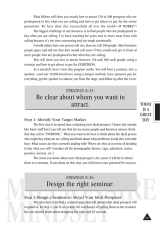 TODAY
IS A
GREAT
DAY
MILLIONAIRE
MINDSET
What follows will show you exactly how to attract 150 to 300 prospects who are
predisposed to buy what you are selling and how to get others to pay for the entire
promotion. We have done this successfully all over the world—IT WORKS!!!
The biggest challenge in any business is to find people who are predisposed to
buy what you are selling. I’ve been teaching for years now to move away from cold
calling because it’s too time consuming and too tough emotionally.
I would rather have one person call me, than me call 100 people. Most business
people agree and tell me that they would sell more if they could only get in front of
more people who are predisposed to buy what they are selling.
This will show you how to attract between 150 and 300 such people using a
seminar and how to get others to pay for EVERYTHING.
In a nutshell, here’s how this program works. You will host a seminar, hire a
speaker, send out 10,000 brochures using a unique method, have sponsors pay for
everything, get the speaker to endorse you from the stage, and follow-up after the event.
STRATEGY 8-25:
Be clear about whom you want to
attract.
Step 1: Identify Your Target Market
The first step is to spend time evaluating your ideal prospect. I know this sounds
like basic stuff but I can tell you that far too many people and business owners think
that they sell to “EVERYONE.” What you want to do here is think about the ideal person
who might buy what you are selling and think about what problems would they currently
have. What issues are they currently dealing with? Where are they at in terms of deciding
to buy what you sell? Consider all the demographic factors, (age, education, status,
position, income, etc.)
The more you know about your ideal prospect, the easier it will be to attract
them to a seminar. If you cheat on this step, you will lessen your potential for success.
STRATEGY 8-26:
Design the right seminar.
Step 2:Design a Seminar to Attract Your Ideal Prospects
The idea here is to find a seminar topic that will attract your ideal prospect will
respond to. In Step 4, you’ll see exactly the mechanics of getting them to the seminar
but you should think about designing the right type of seminar.
197
 