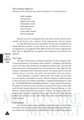 TODAY
IS A
GREAT
DAY
MILLIONAIRE
MINDSET
The Seminar Objective
Seminars are one of the best ways to grow any business. I’ve used seminars to:
- Build a database
- Generate leads
- Qualify serious leads
- Sell products/services
- Book appointments
- Attract investors
- Create public relations
- Recruit salespeople
What do you want to accomplish by the end of this seminar? Do you want to
actually sell things at the seminars? Book appointments? Recruit people?
So, think about what you want to accomplish. The above list is possible but you
should rank them in priority. If at the seminar, your #1 objective is to book one-on-
one appointments, your approach will be different than if you want to simply generate
leads. Both are applicable but one might be more important, and will dictate your
approach.
The Topic
The topic of the seminar is of ultimate importance. We have conducted “How
To Increase Revenue In Your Beauty Salon Seminars” in Singapore and had great
success. Our client sold a $6,000 piece of equipment to beauty salons. She knew that
beauty salon owners would respond to the “Increase Revenues” topic. Make sure this
seminar is informational NOT commercial in nature. The seminar must be a first rate
seminar and not a two hour sales pitch. You must deliver what you promise.
Keep everything in a “prospects” point-of-view. They couldn’t care less about
you, your company, your products or services. Think of a topic they would be interested
in. Don’t get stuck in your industry. Karl Ruban, a Canadian financial planner is using
our “SALES-BOOSTER Internet Marketing Seminar” to attract people to his practice.
The people who come out to these seminars are exactly who he wants to reach. What
do all the other financial planners do seminars about? Financial Planning. So, to be
different, consider things from the prospects’ viewpoint. The biggest problem your
prospects have will make a wonderful seminar topic. But don't only think about the
problems your product or service solves. What's the number one problem they have?
That's your topic.
The Speaker
You will need a speaker who is qualified to speak on the subject. Since I’ll show
you in Step 3 how to get someone else to pay for everything including the speaker’s fee,
you should select someone who is very qualified for the task, preferably an author or
198
 