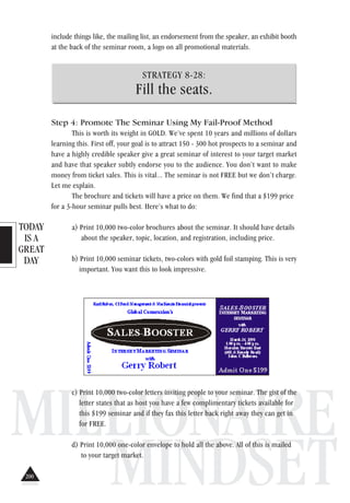 TODAY
IS A
GREAT
DAY
MILLIONAIRE
MINDSET
include things like, the mailing list, an endorsement from the speaker, an exhibit booth
at the back of the seminar room, a logo on all promotional materials.
STRATEGY 8-28:
Fill the seats.
Step 4: Promote The Seminar Using My Fail-Proof Method
This is worth its weight in GOLD. We’ve spent 10 years and millions of dollars
learning this. First off, your goal is to attract 150 - 300 hot prospects to a seminar and
have a highly credible speaker give a great seminar of interest to your target market
and have that speaker subtly endorse you to the audience. You don’t want to make
money from ticket sales. This is vital... The seminar is not FREE but we don’t charge.
Let me explain.
The brochure and tickets will have a price on them. We find that a $199 price
for a 3-hour seminar pulls best. Here’s what to do:
a) Print 10,000 two-color brochures about the seminar. It should have details
about the speaker, topic, location, and registration, including price.
b) Print 10,000 seminar tickets, two-colors with gold foil stamping. This is very
important. You want this to look impressive.
c) Print 10,000 two-color letters inviting people to your seminar. The gist of the
letter states that as host you have a few complimentary tickets available for
this $199 seminar and if they fax this letter back right away they can get in
for FREE.
d) Print 10,000 one-color envelope to hold all the above. All of this is mailed
to your target market.
200
 