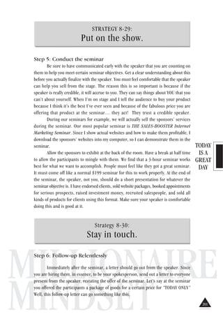 TODAY
IS A
GREAT
DAY
MILLIONAIRE
MINDSET
STRATEGY 8-29:
Put on the show.
Step 5: Conduct the seminar
Be sure to have communicated early with the speaker that you are counting on
them to help you meet certain seminar objectives. Get a clear understanding about this
before you actually finalize with the speaker. You must feel comfortable that the speaker
can help you sell from the stage. The reason this is so important is because if the
speaker is really credible, it will accrue to you. They can say things about YOU that you
can’t about yourself. When I’m on stage and I tell the audience to buy your product
because I think it’s the best I’ve ever seen and because of the fabulous price you are
offering that product at the seminar.... they act! They trust a credible speaker.
During our seminars for example, we will actually sell the sponsors’ services
during the seminar. Our most popular seminar is THE SALES-BOOSTER Internet
Marketing Seminar. Since I show actual websites and how to make them profitable, I
download the sponsors’ websites into my computer, so I can demonstrate them in the
seminar.
Allow the sponsors to exhibit at the back of the room. Have a break at half time
to allow the participants to mingle with them. We find that a 3-hour seminar works
best for what we want to accomplish. People must feel like they got a great seminar.
It must come off like a normal $199 seminar for this to work properly. At the end of
the seminar, the speaker, not you, should do a short presentation for whatever the
seminar objective is. I have endorsed clients, sold website packages, booked appointments
for serious prospects, raised investment money, recruited salespeople, and sold all
kinds of products for clients using this format. Make sure your speaker is comfortable
doing this and is good at it.
Strategy 8-30:
Stay in touch.
Step 6: Follow-up Relentlessly
Immediately after the seminar, a letter should go out from the speaker. Since
you are hiring them, in essence, to be your spokesperson, send out a letter to everyone
present from the speaker, restating the offer of the seminar. Let’s say at the seminar
you offered the participants a package of goods for a certain price for “TODAY ONLY”
Well, this follow-up letter can go something like this,
201201
 