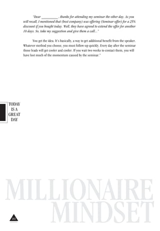 TODAY
IS A
GREAT
DAY
MILLIONAIRE
MINDSET
“Dear _________ , thanks for attending my seminar the other day. As you
will recall, I mentioned that (host company) was offering (Seminar offer) for a 25%
discount if you bought today. Well, they have agreed to extend the offer for another
10 days. So, take my suggestion and give them a call...”
You get the idea. It’s basically, a way to get additional benefit from the speaker.
Whatever method you choose, you must follow-up quickly. Every day after the seminar
those leads will get cooler and cooler. If you wait two weeks to contact them, you will
have lost much of the momentum caused by the seminar.”
202
 