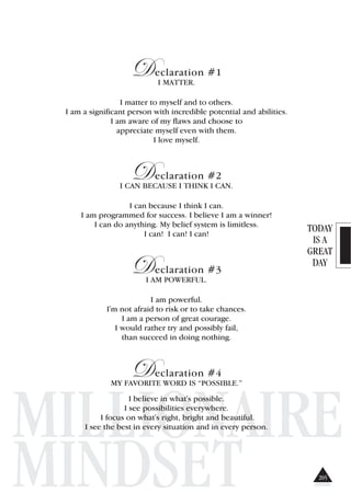 TODAY
IS A
GREAT
DAY
MILLIONAIRE
MINDSET
Declaration #1
I MATTER.
I matter to myself and to others.
I am a significant person with incredible potential and abilities.
I am aware of my flaws and choose to
appreciate myself even with them.
I love myself.
Declaration #2
I CAN BECAUSE I THINK I CAN.
I can because I think I can.
I am programmed for success. I believe I am a winner!
I can do anything. My belief system is limitless.
I can! I can! I can!
Declaration #3
I AM POWERFUL.
I am powerful.
I'm not afraid to risk or to take chances.
I am a person of great courage.
I would rather try and possibly fail,
than succeed in doing nothing.
Declaration #4
MY FAVORITE WORD IS “POSSIBLE.”
I believe in what's possible.
I see possibilities everywhere.
I focus on what's right, bright and beautiful.
I see the best in every situation and in every person.
205
 