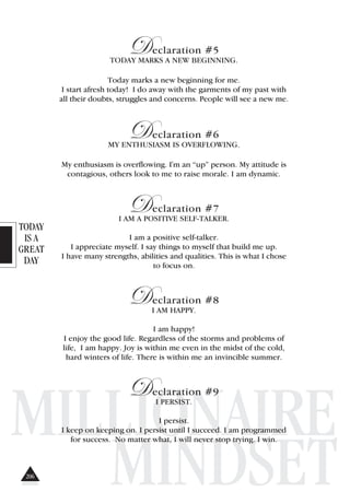 TODAY
IS A
GREAT
DAY
MILLIONAIRE
MINDSET
Declaration #5
TODAY MARKS A NEW BEGINNING.
Today marks a new beginning for me.
I start afresh today! I do away with the garments of my past with
all their doubts, struggles and concerns. People will see a new me.
Declaration #6
MY ENTHUSIASM IS OVERFLOWING.
My enthusiasm is overflowing. I'm an “up” person. My attitude is
contagious, others look to me to raise morale. I am dynamic.
Declaration #7
I AM A POSITIVE SELF-TALKER.
I am a positive self-talker.
I appreciate myself. I say things to myself that build me up.
I have many strengths, abilities and qualities. This is what I chose
to focus on.
Declaration #8
I AM HAPPY.
I am happy!
I enjoy the good life. Regardless of the storms and problems of
life, I am happy. Joy is within me even in the midst of the cold,
hard winters of life. There is within me an invincible summer.
Declaration #9
I PERSIST.
I persist.
I keep on keeping on. I persist until I succeed. I am programmed
for success. No matter what, I will never stop trying. I win.
206
 