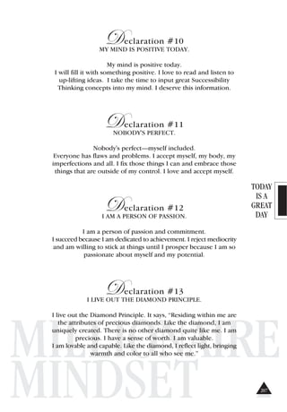 TODAY
IS A
GREAT
DAY
MILLIONAIRE
MINDSET
Declaration #10
MY MIND IS POSITIVE TODAY.
My mind is positive today.
I will fill it with something positive. I love to read and listen to
up-lifting ideas. I take the time to input great Successibility
Thinking concepts into my mind. I deserve this information.
Declaration #11
NOBODY'S PERFECT.
Nobody's perfect—myself included.
Everyone has flaws and problems. I accept myself, my body, my
imperfections and all. I fix those things I can and embrace those
things that are outside of my control. I love and accept myself.
Declaration #12
I AM A PERSON OF PASSION.
I am a person of passion and commitment.
I succeed because I am dedicated to achievement. I reject mediocrity
and am willing to stick at things until I prosper because I am so
passionate about myself and my potential.
Declaration #13
I LIVE OUT THE DIAMOND PRINCIPLE.
I live out the Diamond Principle. It says, “Residing within me are
the attributes of precious diamonds. Like the diamond, I am
uniquely created. There is no other diamond quite like me. I am
precious. I have a sense of worth. I am valuable.
I am lovable and capable. Like the diamond, I reflect light, bringing
warmth and color to all who see me.”
207
 