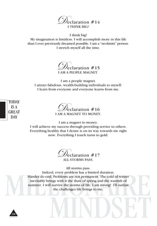 TODAY
IS A
GREAT
DAY
MILLIONAIRE
MINDSET
Declaration #14
I THINK BIG!
I think big!
My imagination is limitless. I will accomplish more in this life
than I ever previously dreamed possible. I am a “no-limits” person.
I stretch myself all the time.
Declaration #15
I AM A PEOPLE MAGNET.
I am a people magnet.
I attract fabulous, wealth-building individuals to myself.
I learn from everyone and everyone learns from me.
Declaration #16
I AM A MAGNET TO MONEY.
I am a magnet to money.
I will achieve my success through providing service to others.
Everything healthy that I desire is on its way towards me right
now. Everything I touch turns to gold.
Declaration #17
ALL STORMS PASS.
All storms pass.
Indeed, every problem has a limited duration.
Hassles do end. Problems are not permanent. The cold of winter
inevitably brings with it the thaw of spring and the warmth of
summer. I will survive the storms of life. I am strong! I'll outlast
the challenges life brings to me.
208
 
