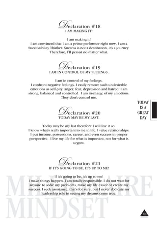 TODAY
IS A
GREAT
DAY
MILLIONAIRE
MINDSET
Declaration #18
I AM MAKING IT!
I am making it!
I am convinced that I am a prime performer right now. I am a
Successibility Thinker. Success is not a destination, it's a journey.
Therefore, I'll persist no matter what.
Declaration #19
I AM IN CONTROL OF MY FEELINGS.
I am in control of my feelings.
I confront negative feelings. I easily remove such undesirable
emotions as self-pity, anger, fear, depression and hatred. I am
strong, balanced and controlled. I am in-charge of my emotions.
They don't control me.
Declaration #20
TODAY MAY BE MY LAST.
Today may be my last therefore I will live it so.
I know what's really important to me in life. I value relationships.
I put income, possessions, career, and even success in proper
perspective. I live my life for what is important, not for what is
urgent.
Declaration #21
IF IT'S GOING TO BE, IT'S UP TO ME!
If it's going to be, it's up to me!
I make things happen. I am totally responsible. I do not wait for
anyone to solve my problems, make my life easier or create my
success. I seek assistance, that's for sure, but I never abdicate my
leadership role in seeing my dreams come true.
209
 
