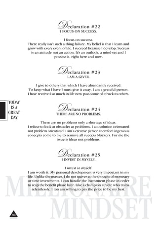 TODAY
IS A
GREAT
DAY
MILLIONAIRE
MINDSET
Declaration #22
I FOCUS ON SUCCESS.
I focus on success.
There really isn't such a thing failure. My belief is that I learn and
grow with every event of life. I succeed because I develop. Success
is an attitude not an action. It's an outlook, a mind-set and I
possess it, right here and now.
Declaration #23
I AM A GIVER.
I give to others that which I have abundantly received.
To keep what I have I must give it away. I am a grateful person.
I have received so much in life now pass some of it back to others.
Declaration #24
THERE ARE NO PROBLEMS.
There are no problems only a shortage of ideas.
I refuse to look at obstacles as problems. I am solution orientated
not problem orientated. I am a creative person therefore ingenious
concepts come to me to remove all success blockers. For me the
issue is ideas not problems.
Declaration #25
I INVEST IN MYSELF.
I invest in myself.
I am worth it. My personal development is very important in my
life. Unlike the masses, I do not quiver at the thought of monetary
or time investments. I can handle the investment phase in order
to reap the benefit phase later. Like a champion athlete who trains
relentlessly, I too am willing to pay the price to be my best.
210
 