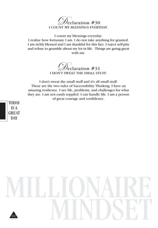 TODAY
IS A
GREAT
DAY
MILLIONAIRE
MINDSET
Declaration #30
I COUNT MY BLESSINGS EVERYDAY.
I count my blessings everyday.
I realize how fortunate I am. I do not take anything for granted.
I am richly blessed and I am thankful for this fact. I reject self-pity
and refuse to grumble about my lot in life. Things are going great
with me.
Declaration #31
I DON'T SWEAT THE SMALL STUFF.
I don't sweat the small stuff and it's all small stuff.
These are the two rules of Successibility Thinking. I have an
amazing resilience. I see life, problems, and challenges for what
they are. I am not easily toppled. I can handle life. I am a person
of great courage and confidence.
212
 