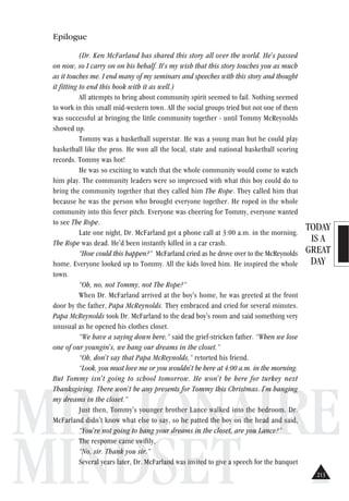 TODAY
IS A
GREAT
DAY
MILLIONAIRE
MINDSET
Epilogue
(Dr. Ken McFarland has shared this story all over the world. He's passed
on now, so I carry on on his behalf. It's my wish that this story touches you as much
as it touches me. I end many of my seminars and speeches with this story and thought
it fitting to end this book with it as well.)
All attempts to bring about community spirit seemed to fail. Nothing seemed
to work in this small mid-western town. All the social groups tried but not one of them
was successful at bringing the little community together - until Tommy McReynolds
showed up.
Tommy was a basketball superstar. He was a young man but he could play
basketball like the pros. He won all the local, state and national basketball scoring
records. Tommy was hot!
He was so exciting to watch that the whole community would come to watch
him play. The community leaders were so impressed with what this boy could do to
bring the community together that they called him The Rope. They called him that
because he was the person who brought everyone together. He roped in the whole
community into this fever pitch. Everyone was cheering for Tommy, everyone wanted
to see The Rope.
Late one night, Dr. McFarland got a phone call at 3:00 a.m. in the morning.
The Rope was dead. He'd been instantly killed in a car crash.
“How could this happen?” McFarland cried as he drove over to the McReynolds
home. Everyone looked up to Tommy. All the kids loved him. He inspired the whole
town.
“Oh, no, not Tommy, not The Rope?”
When Dr. McFarland arrived at the boy's home, he was greeted at the front
door by the father, Papa McReynolds. They embraced and cried for several minutes.
Papa McReynolds took Dr. McFarland to the dead boy's room and said something very
unusual as he opened his clothes closet.
“We have a saying down here,” said the grief-stricken father. “When we lose
one of our youngin's, we hang our dreams in the closet.”
“Oh, don't say that Papa McReynolds,” retorted his friend.
“Look, you must love me or you wouldn't be here at 4:00 a.m. in the morning.
But Tommy isn't going to school tomorrow. He won't be here for turkey next
Thanksgiving. There won't be any presents for Tommy this Christmas. I'm hanging
my dreams in the closet.”
Just then, Tommy's younger brother Lance walked into the bedroom. Dr.
McFarland didn't know what else to say, so he patted the boy on the head and said,
“You're not going to hang your dreams in the closet, are you Lance?”
The response came swiftly,
“No, sir. Thank you sir.”
Several years later, Dr. McFarland was invited to give a speech for the banquet
213
 