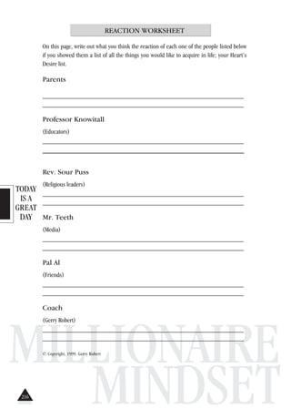 TODAY
IS A
GREAT
DAY
MILLIONAIRE
MINDSET
REACTION WORKSHEET
On this page, write out what you think the reaction of each one of the people listed below
if you showed them a list of all the things you would like to acquire in life; your Heart’s
Desire list.
Parents
_____________________________________________________________
_____________________________________________________________
Professor Knowitall
(Educators)
_____________________________________________________________
________________________________________________________
Rev. Sour Puss
(Religious leaders)
_____________________________________________________________
_____________________________________________________________
Mr. Teeth
(Media)
_____________________________________________________________
_____________________________________________________________
Pal Al
(Friends)
_____________________________________________________________
_____________________________________________________________
Coach
(Gerry Robert)
_____________________________________________________________
_____________________________________________________________
© Copyright, 1999. Gerry Robert
216
 