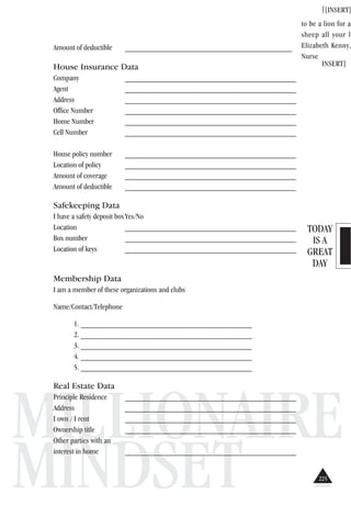 TODAY
IS A
GREAT
DAY
MILLIONAIRE
MINDSET
[[INSERT]
to be a lion for a
sheep all your l
Elizabeth Kenny,
Nurse
INSERT]
Amount of deductible __________________________________________
House Insurance Data
Company ___________________________________________
Agent ___________________________________________
Address ___________________________________________
Office Number ___________________________________________
Home Number ___________________________________________
Cell Number ___________________________________________
House policy number ___________________________________________
Location of policy ___________________________________________
Amount of coverage ___________________________________________
Amount of deductible ___________________________________________
Safekeeping Data
I have a safety deposit boxYes/No
Location ___________________________________________
Box number ___________________________________________
Location of keys ___________________________________________
Membership Data
I am a member of these organizations and clubs
Name/Contact/Telephone
1. ___________________________________________
2. ___________________________________________
3. ___________________________________________
4. ___________________________________________
5. ___________________________________________
Real Estate Data
Principle Residence ___________________________________________
Address ___________________________________________
I own / I rent ___________________________________________
Ownership title ___________________________________________
Other parties with an
interest in home ___________________________________________
225
 