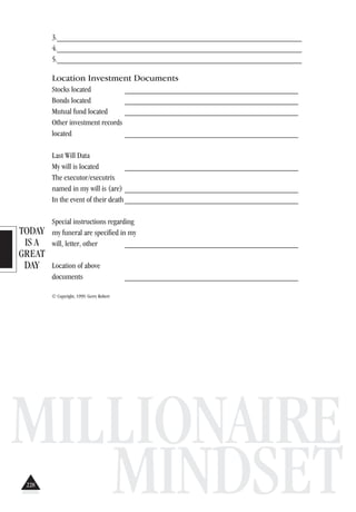 TODAY
IS A
GREAT
DAY
MILLIONAIRE
MINDSET
3._______________________________________________________________
4._______________________________________________________________
5._______________________________________________________________
Location Investment Documents
Stocks located ___________________________________________
Bonds located ___________________________________________
Mutual fund located ___________________________________________
Other investment records
located ___________________________________________
Last Will Data
My will is located ___________________________________________
The executor/executrix
named in my will is (are) ___________________________________________
In the event of their death___________________________________________
Special instructions regarding
my funeral are specified in my
will, letter, other ___________________________________________
Location of above
documents ___________________________________________
© Copyright, 1999. Gerry Robert
228
 
