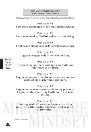 TODAY
IS A
GREAT
DAY
MILLIONAIRE
MINDSET
THE MILLIONAIRE MINDSET
MASTERMIND PRINCIPLES
(Begin each session by everyone in the group reading these principles out loud.)
Principle #1
I am 100% committed to this Mastermind Group.
Principle #2
I am committed to GIVING rather than receiving.
Principle #3
I will help without looking for anything in return.
Principle #4
I agree to engage only in no-limit thinking.
Principle #5
I respect my partners and agree to build our
relationship on trust.
Principle #6
I agree to support the dreams, aspirations and
goals of my Mastermind partners.
Principle #7
I agree to become accountable to my partners.
I agree to do what I say I will do. I will take
action.
Principle #8
Putting aside all cares and concerns, I am
positive, enthusiastic, expectant and ready to
Mastermind.
© Copyright, 1999. Gerry Robert
232
 