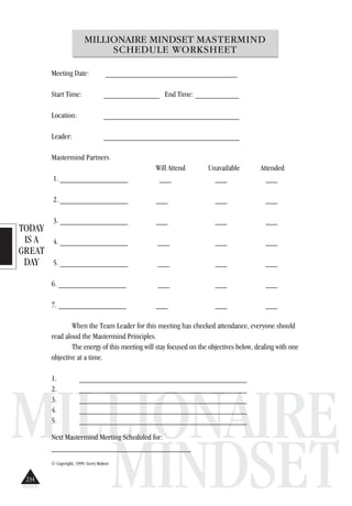 TODAY
IS A
GREAT
DAY
MILLIONAIRE
MINDSET
MILLIONAIRE MINDSET MASTERMIND
SCHEDULE WORKSHEET
Meeting Date: _________________________________
Start Time: ______________ End Time: ___________
Location: __________________________________
Leader: __________________________________
Mastermind Partners
Will Attend Unavailable Attended
1. _________________ ___ ___ ___
2. _________________ ___ ___ ___
3. _________________ ___ ___ ___
4. _________________ ___ ___ ___
5. _________________ ___ ___ ___
6. _________________ ___ ___ ___
7. _________________ ___ ___ ___
When the Team Leader for this meeting has checked attendance, everyone should
read aloud the Mastermind Principles.
The energy of this meeting will stay focused on the objectives below, dealing with one
objective at a time.
1. __________________________________________
2. __________________________________________
3. __________________________________________
4. __________________________________________
5. __________________________________________
Next Mastermind Meeting Scheduled for:
___________________________________
© Copyright, 1999. Gerry Robert
234
 