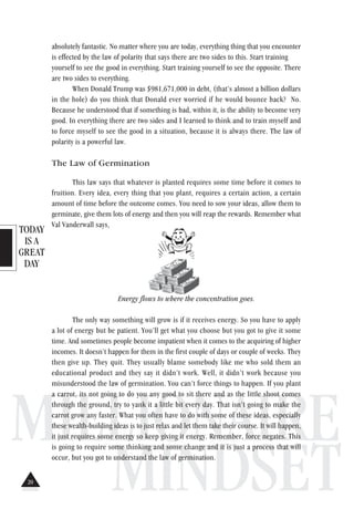 TODAY
IS A
GREAT
DAY
MILLIONAIRE
MINDSET
absolutely fantastic. No matter where you are today, everything thing that you encounter
is effected by the law of polarity that says there are two sides to this. Start training
yourself to see the good in everything. Start training yourself to see the opposite. There
are two sides to everything.
When Donald Trump was $981,671,000 in debt, (that’s almost a billion dollars
in the hole) do you think that Donald ever worried if he would bounce back? No.
Because he understood that if something is bad, within it, is the ability to become very
good. In everything there are two sides and I learned to think and to train myself and
to force myself to see the good in a situation, because it is always there. The law of
polarity is a powerful law.
The Law of Germination
This law says that whatever is planted requires some time before it comes to
fruition. Every idea, every thing that you plant, requires a certain action, a certain
amount of time before the outcome comes. You need to sow your ideas, allow them to
germinate, give them lots of energy and then you will reap the rewards. Remember what
Val Vanderwall says,
Energy flows to where the concentration goes.
The only way something will grow is if it receives energy. So you have to apply
a lot of energy but be patient. You’ll get what you choose but you got to give it some
time. And sometimes people become impatient when it comes to the acquiring of higher
incomes. It doesn’t happen for them in the first couple of days or couple of weeks. They
then give up. They quit. They usually blame somebody like me who sold them an
educational product and they say it didn’t work. Well, it didn’t work because you
misunderstood the law of germination. You can’t force things to happen. If you plant
a carrot, its not going to do you any good to sit there and as the little shoot comes
through the ground, try to yank it a little bit every day. That isn’t going to make the
carrot grow any faster. What you often have to do with some of these ideas, especially
these wealth-building ideas is to just relax and let them take their course. It will happen,
it just requires some energy so keep giving it energy. Remember, force negates. This
is going to require some thinking and some change and it is just a process that will
occur, but you got to understand the law of germination.
20
 