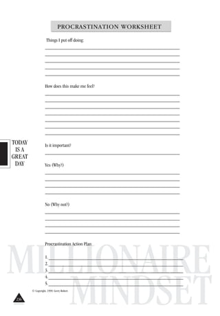TODAY
IS A
GREAT
DAY
MILLIONAIRE
MINDSET
PROCRASTINATION WORKSHEET
Things I put off doing:
______________________________________________________
______________________________________________________
______________________________________________________
______________________________________________________
______________________________________________________
How does this make me feel?
______________________________________________________
______________________________________________________
______________________________________________________
______________________________________________________
______________________________________________________
______________________________________________________
______________________________________________________
Is it important?
______________________________________________________
Yes (Why?)
______________________________________________________
______________________________________________________
______________________________________________________
______________________________________________________
No (Why not?)
______________________________________________________
______________________________________________________
______________________________________________________
______________________________________________________
Procrastination Action Plan
1.______________________________________________________
2.______________________________________________________
3.______________________________________________________
4.______________________________________________________
5.______________________________________________________
© Copyright, 1999. Gerry Robert
236
 