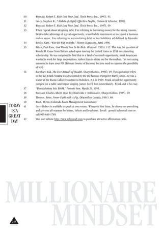 TODAY
IS A
GREAT
DAY
MILLIONAIRE
MINDSET
30 Kiyosaki, Robert T, Rich Dad Poor Dad, (Tech Press, Inc., 1997), 53.
31 Covey, Stephen R., 7 Habits of Highly Effective People, (Simon & Schuster, 1989).
32 Kiyosaki, Robert T, Rich Dad Poor Dad, (Tech Press, Inc., 1997), 59.
33 When I speak about despising debt, I’m referring to borrowing money for the wrong reasons.
Debt to take advantage of a great opportunity, a worthwhile investment or to expand a business
makes sense. I’m referring to accumulating debt to buy liabilities ad defined by Kiyosaki.
34 Belsky, Gary, “Win the War on Debt,” Money Magazine, April, 1996.
35 Pilzer, Paul Zane, God Wants You To Be Rich, (Fireside, 1995), 112. This was the question of
Ronald H. Coase from Britain asked upon touring the United States in 1931 on a traveling
scholarship. He was surprised to find that in a land of so much opportunity, most Americans
wanted to work for large corporations, rather than to strike out for themselves. I’m not saying
you need to leave your PSI (Primary Source of Income) but you need to examine the possibility
of MSI.
36 Barnhart, Tod, The Five Rituals of Wealth, (HarperCollins, 1996), 69. This quotation refers
to the day Frank Sinatra was discovered by the the famous trumpeter Harry James. He was a
waiter at the Rustic Cabin restaurant in Hoboken, N.J. in 1939. Frank seized the opportunity,
jumped on a table and began singing. James hired him immediately. Frank did it his way.
37 “Florida lottery hits $86M,” Toronto Sun, March 20, 1993.
38 Poissant, Charles-Albert, How To Think Like A Millionaire, (HarperCollins, 1985), 69.
39 Thomas, Peter, Never Fight with A Pig, (Macmillan Canada, 1991), 68.
40 Rush, Myron (Colorado-based Management Consultant)
41 Gerry Robert is available to speak at your events. When you hire hime, he shows you everything
and give you all masters for letters, tickets and brochures. Email: gerry@salesmall.com or
call 905-640-1789.
42 Visit our website http://www.salesmall.com to purchase attractive affirmation cards.
238
 