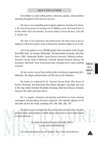 TODAY
IS A
GREAT
DAY
MILLIONAIRE
MINDSET
ABOUT THE AUTHOR
Gerry Robert is a best-selling author, columnist, speaker, and consultant
operating throughout North America and Asia.
His story is very compelling and it impacts audiences everywhere he shares
it. He went from poverty to earning over $1 Million a year. He learned how to
do this while still in his twenties. Everyone relates to Gerry because, if he did
it, anyone can.
His style is very humorous but professional. He knows how to get an
audience to their feet, believe more in themselves and their ability to win in life.
Gerry has spoken to over 300,000 people from around the world. People
from IBM, Shell, Air Canada, McDonalds, The Royal Bank of Canada, GM, John
Deere, CIBC, Prudential, ReMax, Great Eastern Insurance, Malaysia Airlines,
Investor’s Group, Bank of Montreal, Trimark, Hewlett Packard, Boeing, AIA
Insurance, Microsoft, Texas Instruments have attended Gerry’s power-packed
seminars.
He has written several best-selling books including Conquering Life’s
Obstacles, The Magic of Real Estate and The Tale of Two Websites.
His books are endorsed by Dr. Norman Vincent Peale (The Power of
Positive Thinking), Ken Blanchard (One Minute Manager), Zig Ziglar (See You
At The Top), Robert Schuller (Possibility Thinking), Mark Victor Hansen (Chicken
Soup For The Soul) and many others.
He is a regular columnist and popular contributor to many national
newspapers and prestigious business magazines. He regularly appears on TV
and radio all over the world, including CNN, CBS, NBC, ABC, CTV.
His ideas are not conventional. He is provocative and innovative. He gives
practical ideas and strategies to build almost any business, from home-based
to multi-nationals.
He can be reached in Toronto at 905-640-1789 or
e-mail: gerry@salesmall.com.
For more information visit our website: http://www.salesmall.com.
239
 