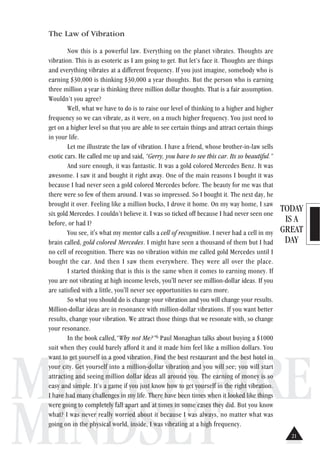 TODAY
IS A
GREAT
DAY
MILLIONAIRE
MINDSET
The Law of Vibration
Now this is a powerful law. Everything on the planet vibrates. Thoughts are
vibration. This is as esoteric as I am going to get. But let’s face it. Thoughts are things
and everything vibrates at a different frequency. If you just imagine, somebody who is
earning $30,000 is thinking $30,000 a year thoughts. But the person who is earning
three million a year is thinking three million dollar thoughts. That is a fair assumption.
Wouldn’t you agree?
Well, what we have to do is to raise our level of thinking to a higher and higher
frequency so we can vibrate, as it were, on a much higher frequency. You just need to
get on a higher level so that you are able to see certain things and attract certain things
in your life.
Let me illustrate the law of vibration. I have a friend, whose brother-in-law sells
exotic cars. He called me up and said, “Gerry, you have to see this car. Its so beautiful.”
And sure enough, it was fantastic. It was a gold colored Mercedes Benz. It was
awesome. I saw it and bought it right away. One of the main reasons I bought it was
because I had never seen a gold colored Mercedes before. The beauty for me was that
there were so few of them around. I was so impressed. So I bought it. The next day, he
brought it over. Feeling like a million bucks, I drove it home. On my way home, I saw
six gold Mercedes. I couldn’t believe it. I was so ticked off because I had never seen one
before, or had I?
You see, it's what my mentor calls a cell of recognition. I never had a cell in my
brain called, gold colored Mercedes. I might have seen a thousand of them but I had
no cell of recognition. There was no vibration within me called gold Mercedes until I
bought the car. And then I saw them everywhere. They were all over the place.
I started thinking that is this is the same when it comes to earning money. If
you are not vibrating at high income levels, you'll never see million-dollar ideas. If you
are satisfied with a little, you'll never see opportunities to earn more.
So what you should do is change your vibration and you will change your results.
Million-dollar ideas are in resonance with million-dollar vibrations. If you want better
results, change your vibration. We attract those things that we resonate with, so change
your resonance.
In the book called,“Why not Me?”6 Paul Monaghan talks about buying a $1000
suit when they could barely afford it and it made him feel like a million dollars. You
want to get yourself in a good vibration. Find the best restaurant and the best hotel in
your city. Get yourself into a million-dollar vibration and you will see; you will start
attracting and seeing million dollar ideas all around you. The earning of money is so
easy and simple. It’s a game if you just know how to get yourself in the right vibration.
I have had many challenges in my life. There have been times when it looked like things
were going to completely fall apart and at times in some cases they did. But you know
what? I was never really worried about it because I was always, no matter what was
going on in the physical world, inside, I was vibrating at a high frequency.
21
 