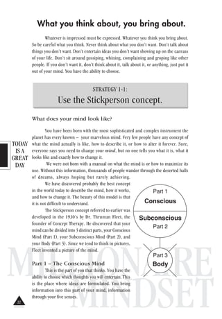 TODAY
IS A
GREAT
DAY
MILLIONAIRE
MINDSET
What you think about, you bring about.
Whatever is impressed must be expressed. Whatever you think you bring about.
So be careful what you think. Never think about what you don’t want. Don’t talk about
things you don’t want. Don’t entertain ideas you don’t want showing up on the canvass
of your life. Don’t sit around gossiping, whining, complaining and groping like other
people. If you don’t want it, don’t think about it, talk about it, or anything, just put it
out of your mind. You have the ability to choose.
STRATEGY 1-1:
Use the Stickperson concept.
What does your mind look like?
You have been born with the most sophisticated and complex instrument the
planet has every known – your marvelous mind. Very few people have any concept of
what the mind actually is like, how to describe it, or how to alter it forever. Sure,
everyone says you need to change your mind, but no one tells you what it is, what it
looks like and exactly how to change it.
We were not born with a manual on what the mind is or how to maximize its
use. Without this information, thousands of people wander through the deserted halls
of dreams, always hoping but rarely achieving.
We have discovered probably the best concept
in the world today to describe the mind, how it works,
and how to change it. The beauty of this model is that
it is not difficult to understand.
The Stickperson concept referred to earlier was
developed in the 1930’s by Dr. Thruman Fleet, the
founder of Concept Therapy. He discovered that your
mind can be divided into 3 distinct parts, your Conscious
Mind (Part 1), your Subconscious Mind (Part 2), and
your Body (Part 3). Since we tend to think in pictures,
Fleet invented a picture of the mind.
Part 1 – The Conscious Mind
This is the part of you that thinks. You have the
ability to choose which thoughts you will entertain. This
is the place where ideas are formulated. You bring
information into this part of your mind, information
through your five senses.
Part 1
Conscious
Subconscious
Part 2
Part 3
Body
22
 
