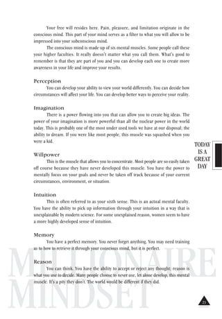 TODAY
IS A
GREAT
DAY
MILLIONAIRE
MINDSET
Your free will resides here. Pain, pleasure, and limitation originate in the
conscious mind. This part of your mind serves as a filter to what you will allow to be
impressed into your subconscious mind.
The conscious mind is made up of six mental muscles. Some people call these
your higher faculties. It really doesn't matter what you call them. What's good to
remember is that they are part of you and you can develop each one to create more
awareness in your life and improve your results.
Perception
You can develop your ability to view your world differently. You can decide how
circumstances will affect your life. You can develop better ways to perceive your reality.
Imagination
There is a power flowing into you that can allow you to create big ideas. The
power of your imagination is more powerful than all the nuclear power in the world
today. This is probably one of the most under used tools we have at our disposal; the
ability to dream. If you were like most people, this muscle was squashed when you
were a kid.
Willpower
This is the muscle that allows you to concentrate. Most people are so easily taken
off course because they have never developed this muscle. You have the power to
mentally focus on your goals and never be taken off track because of your current
circumstances, environment, or situation.
Intuition
This is often referred to as your sixth sense. This is an actual mental faculty.
You have the ability to pick up information through your intuition in a way that is
unexplainable by modern science. For some unexplained reason, women seem to have
a more highly developed sense of intuition.
Memory
You have a perfect memory. You never forget anything. You may need training
as to how to retrieve it through your conscious mind, but it is perfect.
Reason
You can think. You have the ability to accept or reject any thought; reason is
what you use to decide. Many people choose to never use, let alone develop, this mental
muscle. It's a pity they don't. The world would be different if they did.
23
 