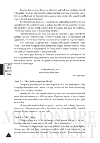 TODAY
IS A
GREAT
DAY
MILLIONAIRE
MINDSET
Imagine that you come home one afternoon and find your front lawn littered
with garbage. If you are like most of us, chances are that you would probably be upset,
but you would clean it up. During the clean-up, you might wonder, who on earth would
want to do such a disgusting thing?
Now the following afternoon, you come home and find that your front lawn is
again littered with another truckload of garbage. You’d be twice as angry than you were
the day before, but you would probably clean it up again, and again be wondering,
“Why would anyone want to do something like this?”
The third afternoon, you come home and the front lawn is again littered with
garbage. This time you have enough. You will vow to put a stop to such destruction and
aggravation. You will take whatever measures are necessary to stop the insanity.
Now, think of all the garbage that is littered on the greatest front lawn in the
world – your mind. Most people allow garbage to be dumped into their mind and refuse
to do anything about it. The garbage we are talking about is negative thinking. If we are
not careful, it's easy for others to pollute our mind.
You have a guard watching the front lawn of your mind. It's called reason. You
can use your reason to accept or reject any ideas. You must not allow yourself to suffer
from stinkin' thinkin'. Be sure your guard is always on duty. You are responsible to
ensure he does his job.
You become what you
consciously think about.
Earl Nightingale
Part 2 – The Subconscious Mind
This part of you is certainly the most magnificent. It is your power center. Every
thought your conscious mind chooses to accept, the subconscious mind must willingly
accept. It has no ability to reject it.
For every idea that your conscious mind conceives, your subconscious mind will
create whatever is necessary to fulfil that picture. If you have pictures of poverty in your
conscious mind, your subconscious mind will create in reality for you exactly that, right
on schedule.
All your prior conditioning from parents, teachers, and authority figures are
found here. Whatever is impressed in this side of your personality will be expressed
through the only medium it can, your body.
Part 3 – The Body
This part of you is by far the smallest part of who you are. This part is the part
that expresses what is happening on the inside. Your body never lies.
Whatsoever is impressed on your mind will express itself on the physical plane
through your body. Your body is an instrument of the mind; it materializes the exact
pictures that are impressed on the mind. This involves behavior. Behavior and actions
24
 