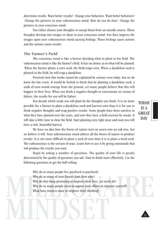 TODAY
IS A
GREAT
DAY
MILLIONAIRE
MINDSET
determine results. Want better results? Change your behaviors. Want better behaviors?
Change the pictures in your subconscious mind. How do you do that? Change the
pictures in your conscious mind.
You either choose your thoughts or accept them from an outside source. These
thoughts develop into images or ideas in your conscious mind. You then impress the
images upon your subconscious mind causing feelings. These feelings cause actions
and the actions cause results.
The Farmer’s Field
The conscious mind is like a farmer deciding what to plant in his field. The
subconscious mind is like the farmer's field. It has no choice as to what will be planted.
When the farmer plants a corn seed, the field reaps corn. When a dandelion seed is
planted in the field, he will reap a dandelion.
Precisely how this works cannot be explained by science even today, but we do
know the law exists. It would be foolish to think that by planting a dandelion seed, a
stalk of corn would emerge from the ground, yet many people believe that this will
happen in their lives. When you think a negative thought or concentrate on visions of
failure, the results for you will be failure.
You decide which seeds you will plant by the thoughts you think. It is no more
possible for a farmer to plant a dandelion seed and harvest corn than it is for you to
think negative thoughts and reap positive results. Some people have been careless in
what they have planted over the years, and now they have a field overrun by weeds. It
will take a little time to clear the field. Start planting corn right away and soon you will
have a rich, bountiful harvest.
We have no idea how the forces of nature turn an acorn into an oak tree, but
we believe it will. Your subconscious mind utilizes all the forces of nature to produce
results. It is not more difficult to plant a seed of corn than it is to plant a weed seed.
The subconscious is the servant of man. Learn how to use it by giving commands that
will produce the results you want.
Begin by asking a number of questions. The quality of your life is greatly
determined by the quality of questions you ask. Start to think more effectively. Use the
following questions to get the ball rolling:
Why do so many people live paycheck to paycheck?
Why do so many of your friends hate their jobs?
Why do they keep promising to improve their lives, yet never do?
Why do so many people seem to oppose your efforts to improve yourself?
What have winners done to improve their thinking?
25
 