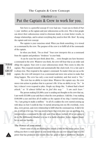 TODAY
IS A
GREAT
DAY
MILLIONAIRE
MINDSET
The Captain & Crew Concept
STRATEGY 1-2:
Put the Captain & Crew to work for you.
Now here is a powerful concept if I ever had one. I want you to think of Part
1, your intellect, as the captain and your subconscious as the crew. This is how people
can direct their subconscious mind to eliminate doubt, to create better results, to
change relationships, and to attract everything they need in their life. How? By using
the captain and crew concept.
The captain is your conscious mind. When you think something, it is viewed
as a command by the crew. The purpose of the crew is to fulfill all of the commands
of the captain.
So when you think, “I'm so tired.” Your crew interprets this as a command
from the captain and produces “tiredness” in your body.
It can be scary but just think about this… every thought you have becomes
a command to the crew. Whatever you think, the crew will hear that as an order and
oblige the captain. Your crew is your subconscious mind. They exists to obey the
captain. They respond instantly and automatically like clock work. It is a law and it
is always true. They respond to the captain’s command. No matter what you say as the
captain, the crew will interpret it as a command and move into action to make that
thing happen. The crew has only a one-word vocabulary and that word is “Yes.”
The crew has no ability to reject ideas. Whatever the captain says, the crew
moves into action to produce that in a person’s life. It has no ability to say “No.” In
fact, it doesn’t even respond to jokes. People say things like, “I almost had a heart
attack,” or “It almost killed me to feel this way.” “I am such loser.”
The person making $35,000 a year is sending out thoughts to his crew that say,
I am worth $35,000 a year and that is what the crew produces. I did this. I was making
$100,000 a year and then all of sudden as the captain of my ship, I started saying,
“No, I am going to make a million.” So all of a sudden the crew started coming up
with ideas on how I could do that. It started attracting into my life everybody, every
idea, every person, and every relationship to fulfil what the command was. It did it for
me, it will do it for you. Now you need to know that every time you say anything, it is
interpreted as a command by the crew and it has always worked. All we are going to
do in The Millionaire Mindset is to use it to build a brighter, better, happier future
for us and our families.
The Power of your mind
I know some of you are thinking this sounds a little bit like hocus pocus. I am
telling you there is more power in your mind than you can ever imagine and it is the
power that has produced your results thus far; good or bad or indifferent. Basically26
 