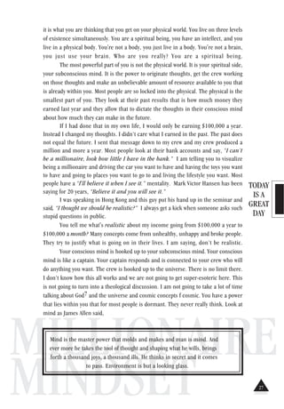 TODAY
IS A
GREAT
DAY
MILLIONAIRE
MINDSET
it is what you are thinking that you get on your physical world. You live on three levels
of existence simultaneously. You are a spiritual being, you have an intellect, and you
live in a physical body. You're not a body, you just live in a body. You're not a brain,
you just use your brain. Who are you really? You are a spiritual being.
The most powerful part of you is not the physical world. It is your spiritual side,
your subconscious mind. It is the power to originate thoughts, get the crew working
on those thoughts and make an unbelievable amount of resource available to you that
is already within you. Most people are so locked into the physical. The physical is the
smallest part of you. They look at their past results that is how much money they
earned last year and they allow that to dictate the thoughts in their conscious mind
about how much they can make in the future.
If I had done that in my own life, I would only be earning $100,000 a year.
Instead I changed my thoughts. I didn’t care what I earned in the past. The past does
not equal the future. I sent that message down to my crew and my crew produced a
million and more a year. Most people look at their bank accounts and say, “I can’t
be a millionaire, look how little I have in the bank.” I am telling you to visualize
being a millionaire and driving the car you want to have and having the toys you want
to have and going to places you want to go to and living the lifestyle you want. Most
people have a “I'll believe it when I see it.” mentality. Mark Victor Hansen has been
saying for 20 years, “Believe it and you will see it.”
I was speaking in Hong Kong and this guy put his hand up in the seminar and
said, “I thought we should be realistic?” I always get a kick when someone asks such
stupid questions in public.
You tell me what's realistic about my income going from $100,000 a year to
$100,000 a month? Many concepts come from unhealthy, unhappy and broke people.
They try to justify what is going on in their lives. I am saying, don’t be realistic.
Your conscious mind is hooked up to your subconscious mind. Your conscious
mind is like a captain. Your captain responds and is connected to your crew who will
do anything you want. The crew is hooked up to the universe. There is no limit there.
I don’t know how this all works and we are not going to get super-esoteric here. This
is not going to turn into a theological discussion. I am not going to take a lot of time
talking about God7 and the universe and cosmic concepts f cosmic. You have a power
that lies within you that for most people is dormant. They never really think. Look at
mind as James Allen said,
Mind is the master power that molds and makes and man is mind. And
ever more he takes the tool of thought and shaping what he wills, brings
forth a thousand joys, a thousand ills. He thinks in secret and it comes
to pass. Environment is but a looking glass.
27
 