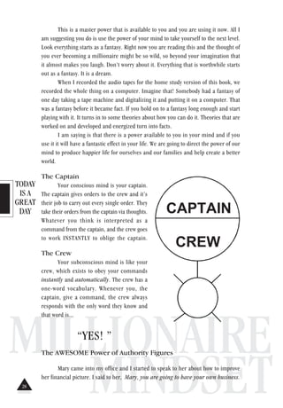 TODAY
IS A
GREAT
DAY
MILLIONAIRE
MINDSET
This is a master power that is available to you and you are using it now. All I
am suggesting you do is use the power of your mind to take yourself to the next level.
Look everything starts as a fantasy. Right now you are reading this and the thought of
you ever becoming a millionaire might be so wild, so beyond your imagination that
it almost makes you laugh. Don’t worry about it. Everything that is worthwhile starts
out as a fantasy. It is a dream.
When I recorded the audio tapes for the home study version of this book, we
recorded the whole thing on a computer. Imagine that! Somebody had a fantasy of
one day taking a tape machine and digitalizing it and putting it on a computer. That
was a fantasy before it became fact. If you hold on to a fantasy long enough and start
playing with it. It turns in to some theories about how you can do it. Theories that are
worked on and developed and energized turn into facts.
I am saying is that there is a power available to you in your mind and if you
use it it will have a fantastic effect in your life. We are going to direct the power of our
mind to produce happier life for ourselves and our families and help create a better
world.
The Captain
Your conscious mind is your captain.
The captain gives orders to the crew and it’s
their job to carry out every single order. They
take their orders from the captain via thoughts.
Whatever you think is interpreted as a
command from the captain, and the crew goes
to work INSTANTLY to oblige the captain.
The Crew
Your subconscious mind is like your
crew, which exists to obey your commands
instantly and automatically. The crew has a
one-word vocabulary. Whenever you, the
captain, give a command, the crew always
responds with the only word they know and
that word is...
“YES! ”
The AWESOME Power of Authority Figures
Mary came into my office and I started to speak to her about how to improve
her financial picture. I said to her, Mary, you are going to have your own business.
CAPTAIN
CREW
28
 