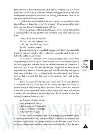 TODAY
IS A
GREAT
DAY
MILLIONAIRE
MINDSET
Start some sort of a home base business. Get involved in taking care of your own
things. You are never going to become wealthy working for somebody else. Heck,
most of the millionaires that are created are working for themselves. There are not
that many million dollar jobs around.
I could see her start to fidget and she was becoming very uncomfortable when
I pushed her on it. I said, Mary, what’s the problem? When I started talking about
being your own boss, it seems to hit a cord with you.
Oh, Gerry, my father told me I should never work for myself. I should find
a secure place to work and stay there and work hard, study hard, and work long
hours.
I asked, “Mary, how old are you?”
She said, “I am sixty-three years old.”
I said, “Mary, how old is your father?”
She said, “My father is dead.”
Here was this sixty-three year old lady listening to her father. She was not able
to achieve what she wanted to achieve in her life because she was listening to her
father who had been dead for years.
You see, there is an awesome power that is effecting you right now and that is
the power of your authority figures. These are your aunts, uncles, religious leaders,
educators, people who have been around you and have influenced you. Val Vanderwall
calls them Uncle Twit and Aunt Wart, who dumped concepts into you when you were
in your little life, from 0 to 7. People go through their life unhealthy, unhappy and
broke most of the time, never realizing that they are doing that because of some
concepts that were planted in their mind by some authority figures with the best
intentions.
I loved my parents, they have both past on now. I love them dearly, but when
it came to the earning of money they were dead wrong. Why didn’t your parents tell
you that money is always flowing? All you got to do is think a certain way, move into
action, think positive, see yourself already having it, moving it into action, and attracting
it into your life. Why didn’t your parents tell you that? I’ll tell you why. Because their
authority figures told them things like…
Just be happy wih what you have.
Money doesn’t grow on trees.
A penny saved is a penny earned.
We’re not rich but we are happy.
Rich people are unhappy.
You have all kinds of concepts within you that are put there by authority figures.
It’s time to yank those out. You were probably told things like: “Go and get a good
education, study hard and once you get a good education with good grades, you’ll go
and get a good job in a good company and work hard and long and stay there for twenty
29
 