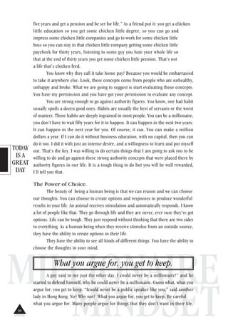 TODAY
IS A
GREAT
DAY
MILLIONAIRE
MINDSET
five years and get a pension and be set for life.” As a friend put it: you get a chicken
little education so you get some chicken little degree, so you can go and
impress some chicken little companies and go to work for some chicken little
boss so you can stay in that chicken little company getting some chicken little
paycheck for thirty years, listening to some guy you hate your whole life so
that at the end of thirty years you get some chicken little pension. That’s not
a life that’s chicken feed.
You know why they call it take home pay? Because you would be embarrassed
to take it anywhere else. Look, these concepts come from people who are unhealthy,
unhappy and broke. What we are going to suggest is start evaluating those concepts.
You have my permission and you have got your permission to evaluate any concept.
You are strong enough to go against authority figures. You know, one bad habit
usually spoils a dozen good ones. Habits are usually the best of servants or the worst
of masters. Those habits are deeply ingrained in most people. You can be a millionaire,
you don’t have to wait fifty years for it to happen. It can happen in the next two years.
It can happen in the next year for you. Of course, it can. You can make a million
dollars a year. If I can do it without business education, with no capital, then you can
do it too. I did it with just an intense desire, and a willingness to learn and put myself
out. That’s the key. I was willing to do certain things that I am going to ask you to be
willing to do and go against these strong authority concepts that were placed there by
authority figures in our life. It is a tough thing to do but you will be well rewarded,
I’ll tell you that.
The Power of Choice.
The beauty of being a human being is that we can reason and we can choose
our thoughts. You can choose to create options and responses to produce wonderful
results in your life. An animal receives stimulation and automatically responds. I know
a lot of people like that. They go through life and they are never, ever sure they’ve got
options. Life can be tough. They just respond without thinking that there are two sides
to everything. As a human being when they receive stimulus from an outside source,
they have the ability to create options in their life.
They have the ability to see all kinds of different things. You have the ability to
choose the thoughts in your mind.
What you argue for, you get to keep.
A guy said to me just the other day, I could never be a millionaire!” and he
started to defend himself, why he could never be a millionaire. Guess what, what you
argue for, you get to keep. “Icould never be a public speaker like you,” said another
lady in Hong Kong. No? Why not? What you argue for, you get to keep. Be careful
what you argue for. Many people argue for things that they don’t want in their life.
30
 