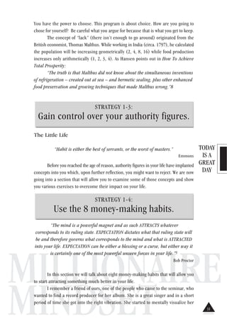 TODAY
IS A
GREAT
DAY
MILLIONAIRE
MINDSET
You have the power to choose. This program is about choice. How are you going to
chose for yourself? Be careful what you argue for because that is what you get to keep.
The concept of “lack” (there isn’t enough to go around) originated from the
British economist, Thomas Malthus. While working in India (circa. 1797), he calculated
the population will be increasing geometrically (2, 4, 8, 16) while food production
increases only arithmetically (1, 2, 3, 4). As Hansen points out in How To Achieve
Total Prosperity:
“The truth is that Malthus did not know about the simultaneous inventions
of refrigeration – created out at sea – and hermetic sealing, plus other enhanced
food preservation and growing techniques that made Malthus wrong.”8
STRATEGY 1-3:
Gain control over your authority figures.
The Little Life
“Habit is either the best of servants, or the worst of masters.”
Emmons
Before you reached the age of reason, authority figures in your life have implanted
concepts into you which, upon further reflection, you might want to reject. We are now
going into a section that will allow you to examine some of those concepts and show
you various exercises to overcome their impact on your life.
STRATEGY 1-4:
Use the 8 money-making habits.
“The mind is a powerful magnet and as such ATTRACTS whatever
corresponds to its ruling state. EXPECTATION dictates what that ruling state will
be and therefore governs what corresponds to the mind and what is ATTRACTED
into your life. EXPECTATION can be either a blessing or a curse, but either way it
is certainly one of the most powerful unseen forces in your life.”9
Bob Proctor
In this section we will talk about eight money-making habits that will allow you
to start attracting something much better in your life.
I remember a friend of ours, one of the people who came to the seminar, who
wanted to find a record producer for her album. She is a great singer and in a short
period of time she got into the right vibration. She started to mentally visualize her
31
 