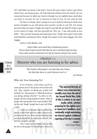 TODAY
IS A
GREAT
DAY
MILLIONAIRE
MINDSET
CD’s and before you know it she had it. And on the same token, I knew a guy whose
whole focus was losing money. He had inherited millions from his family. He was
concerned because he didn’t get what he thought was his rightful share and before
you know it, because he was so focused on what he lost, he lost what he had.
You have to change what is going on in your mind by learning to think more
positive thoughts so you will attract more positive results in your life. You attract
precisely what you expect. People who expect to get laid off, get laid off. People expect
to lose money in Vegas, and they generally do. They say, “I am only going to lose
$200.” They go there knowing and expecting to lose. People who expect to get colds
and headaches certainly get them. People who expect to lose their luggage, lose their
luggage.
Listen to what Marden said,
Deep within man dwell those slumbering powers.
Powers that would astonish him that he never dreamed of possessing.
Forces that would revolutionize his life if aroused and put into action.
STRATEGY 1-5:
Discover who you are listening to for advice.
“The trouble with people is not that they don’t know,
but that they know so much that just ain’t so.”
Josh Billings
Who Are You Listening To?
At my seminars, some times you’ll see
some person turn to the person next to him and
ask, “Hey, Charlie, do think any of this will
work for us?” My question is “What the heck are
you doing asking Charlie?” So often in life,
people ask the wrong people for advice. Why do
people ask sick doctors how to get healthy? Why
do they ask “broke” people how to get rich? What
a joke!
I want you to imagine that you follow the
advice in this book and you make a long list of
your Heart’s Desire. Write down everything that
you really would like to achieve in your life. See
that list complete and full.
Now, I want you to imagine that you take
the list to the people I've listed below. Each one
“The material lifestyle of
almost every American has
steadily risen since the end of
the Second World War. Little
of this is evident in our mass
media, which, whether
preparing for the nightly news
or tomorrow’s headlines, must
continually weigh maintaining
our interest against a balanced
reporting of the day’s economic
events.”
Paul Zane Pilzer
32
 
