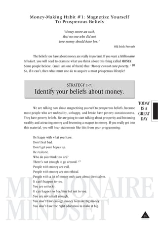TODAY
IS A
GREAT
DAY
MILLIONAIRE
MINDSET
Money-Making Habit #1: Magnetize Yourself
To Prosperous Beliefs
“Money swore an oath,
that no one who did not
love money should have her.”
Old Irish Proverb
The beliefs you have about money are really important. If you want a Millionaire
Mindset, you will need to examine what you think about this thing called MONEY.
Some people believe, (and I am one of them) that “Money cannot cure poverty.” 10
So, if it can't, then what must one do to acquire a most prosperous lifestyle?
STRATEGY 1-7:
Identify your beliefs about money.
We are talking now about magnetizing yourself to prosperous beliefs, because
most people who are unhealthy, unhappy, and broke have poverty consciousness.
They have poverty beliefs. We are going to start talking about prosperity and becoming
wealthy and attracting money and becoming a magnet to money. If you really get into
this material, you will hear statements like this from your programming:
Be happy with what you have.
Don’t feel bad.
Don’t get your hopes up.
Be realistic.
Who do you think you are?
There's not enough to go around. 11
People with money are evil.
People with money are not ethical.
People with a lot of money only care about themselves.
It can't happen to you.
You are unlucky.
It can happen to her/him but not to you.
You are not smart enough.
You don't have enough money to make big money.
You don't have the right education to make it big.
35
 