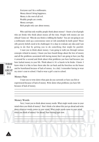 TODAY
IS A
GREAT
DAY
MILLIONAIRE
MINDSET
Everyone can't be a millionaire.
Money doesn't bring happiness.
Money is the root of all evil.
Wealthy people are crooks.
Money corrupts.
Rich people only care about money.
Who said that only wealthy people think about money? I know a lot of people
who are broke who think about money all the time. People with money are not
ethical? Come on! Who do you think is robbing the banks? You are not going to see
a millionaire stick up a convenience store or rob somebody by knife point! These
silly poverty beliefs need to be challenged. It is okay to evaluate any idea and I am
going to do that by getting you to do something that might be painful.
I want you to think about money. I am going to walk you through various
concepts related to money. I know you have heard things about the love of money
and all the problems associated with having money but I am going to have you flip
it around for a second and think about what problems you have had because you
have lacked money in your life. Think about it. It’s a hassle to be broke. I know. I
know what it is like to have them take the car back and the foreclose on the house
and be humiliated because of lack of money. As a kid, I remember having to wear
my sister’s coat to school. I had to wear a girl’s coat to school.
Money Pain
I want you to write down what pain do you currently or have you felt or
experienced because of lack of money. Write down what problems you have felt
because of lack of money.
______________________________________________________________
______________________________________________________________
______________________________________________________________
______________________________________________________________
Money Words
Next, I want you to think about money words. What single words come to your
mind when you think of money? Don’t think a lot about this just go ahead and write
down whatever words comes to your mind. What single words come to your mind
when you think of money? Go ahead. Start writing right now.
_______________________________________________________________
______________________________________________________________
______________________________________________________________
______________________________________________________________
36
 