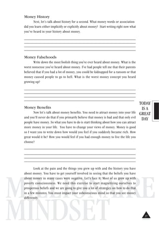 TODAY
IS A
GREAT
DAY
MILLIONAIRE
MINDSET
Money History
Next, let’s talk about history for a second. What money words or association
did you learn either implicitly or explicitly about money? Start writing right now what
you’ve heard in your history about money.
______________________________________________________________
______________________________________________________________
______________________________________________________________
______________________________________________________________
Money Falsehoods
Write down the most foolish thing you've ever heard about money. What is the
worst nonsense you've heard about money. I've had people tell me that their parents
believed that if you had a lot of money, you could be kidnapped for a ransom or that
money caused people to go to hell. What is the worst money concept you heard
growing up?
______________________________________________________________
______________________________________________________________
______________________________________________________________
_____________________________________________________________
Money Benefits
Now let’s talk about money benefits. You need to attract money into your life
and you’ll never do that if you primarily believe that money is bad and that only evil
people have money. So what you have to do is start thinking about how you can attract
more money in your life. You have to change your views of money. Money is good
so I want you to write down how would you feel if you suddenly became rich. How
great would it be? How you would feel if you had enough money to live the life you
choose?
_______________________________________________________________
______________________________________________________________
______________________________________________________________
______________________________________________________________
Look at the pain and the things you grew up with and the history you have
about money. You have to get yourself involved in seeing that the beliefs you have
about money in many cases were negative. Let’s face it. Most of us grew up with
poverty consciousness. We need this exercise to start magnetizing ourselves to
prosperous beliefs and we are going to give you a lot of strategies on how to do that
in a few minutes. You must impact your subconscious mind so that you see money
differently.
37
 