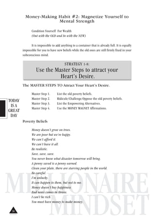 TODAY
IS A
GREAT
DAY
MILLIONAIRE
MINDSET
Money-Making Habit #2: Magnetize Yourself to
Mental Strength
Condition Yourself For Wealth
(Out with the OLD and In with the NEW)
It is impossible to add anything to a container that is already full. It is equally
impossible for you to have new beliefs while the old ones are still firmly fixed in your
subconscious mind.
STRATEGY 1-8:
Use the Master Steps to attract your
Heart’s Desire.
The MASTER STEPS TO Attract Your Heart’s Desire.
Master Step 1. List the old poverty beliefs.
Master Step 2. Ridicule/Challenge/Oppose the old poverty beliefs.
Master Step 3. List the Empowering Alternatives.
Master Step 4. Use the MONEY MAGNET Affirmations.
Poverty Beliefs
Money doesn’t grow on trees.
We are poor but we’re happy.
We can’t afford it.
We can’t have it all.
Be realistic.
Save, save, save.
You never know what disaster tomorrow will bring.
A penny saved is a penny earned.
Clean your plate, there are starving people in the world.
Be careful.
I’m unlucky.
It can happen to them, but not to me.
Money doesn’t buy happiness
Bad news comes in threes.
I can't be rich.
You must have money to make money.
38
 