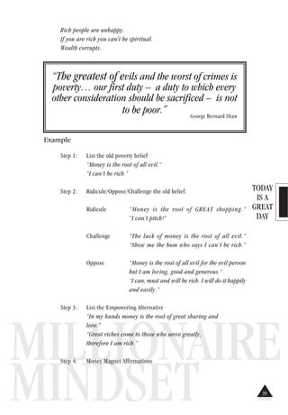 TODAY
IS A
GREAT
DAY
MILLIONAIRE
MINDSET
Rich people are unhappy.
If you are rich you can't be spiritual.
Wealth corrupts.
“The greatest of evils and the worst of crimes is
poverty… our first duty – a duty to which every
other consideration should be sacrificed – is not
to be poor.” George Bernard Shaw
Example
Step 1: List the old poverty belief
“Money is the root of all evil.”
“I can’t be rich.”
Step 2: Ridicule/Oppose/Challenge the old belief.
Ridicule “Money is the root of GREAT shopping.”
“I can’t pitch!”
Challenge “The lack of money is the root of all evil.”
“Show me the bum who says I can’t be rich.”
Oppose “Money is the root of all evil for the evil person
but I am loving, good and generous.”
“I can, must and will be rich. I will do it happily
and easily.”
Step 3: List the Empowering Alternative
“In my hands money is the root of great sharing and
love.”
“Great riches come to those who serve greatly,
therefore I am rich.”
Step 4: Money Magnet Affirmations
39
 