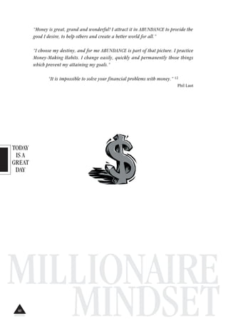 TODAY
IS A
GREAT
DAY
MILLIONAIRE
MINDSET
“Money is great, grand and wonderful! I attract it in ABUNDANCE to provide the
good I desire, to help others and create a better world for all.”
“I choose my destiny, and for me ABUNDANCE is part of that picture. I practice
Money-Making Habits. I change easily, quickly and permanently those things
which prevent my attaining my goals.”
“It is impossible to solve your financial problems with money.” 12
Phil Laut
40
 