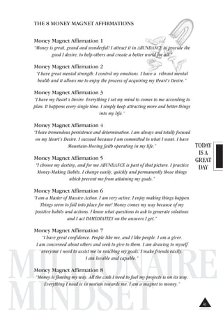 TODAY
IS A
GREAT
DAY
MILLIONAIRE
MINDSET
THE 8 MONEY MAGNET AFFIRMATIONS
Money Magnet Affirmation 1
“Money is great, grand and wonderful! I attract it in ABUNDANCE to provide the
good I desire, to help others and create a better world for all.”
Money Magnet Affirmation 2
“I have great mental strength. I control my emotions. I have a vibrant mental
health and it allows me to enjoy the process of acquiring my Heart’s Desire.”
Money Magnet Affirmation 3
“I have my Heart’s Desire. Everything I set my mind to comes to me according to
plan. It happens every single time. I simply keep attracting more and better things
into my life.”
Money Magnet Affirmation 4
“I have tremendous persistence and determination. I am always and totally focused
on my Heart’s Desire. I succeed because I am committed to what I want. I have
Mountain-Moving faith operating in my life.”
Money Magnet Affirmation 5
“I choose my destiny, and for me ABUNDANCE is part of that picture. I practice
Money-Making Habits. I change easily, quickly and permanently those things
which prevent me from attaining my goals.”
Money Magnet Affirmation 6
“I am a Master of Massive Action. I am very active. I enjoy making things happen.
Things seem to fall into place for me! Money comes my way because of my
positive habits and actions. I know what questions to ask to generate solutions
and I act IMMEDIATELY on the answers I get.”
Money Magnet Affirmation 7
“I have great confidence. People like me, and I like people. I am a giver.
I am concerned about others and seek to give to them. I am drawing to myself
everyone I need to assist me in reaching my goals. I make friends easily.
I am lovable and capable.”
Money Magnet Affirmation 8
“Money is flowing my way. All the cash I need to fuel my projects is on its way.
Everything I need is in motion towards me. I am a magnet to money.”
41
 