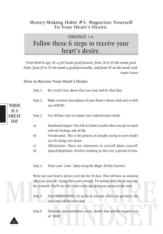 TODAY
IS A
GREAT
DAY
MILLIONAIRE
MINDSET
Money-Making Habit #3: Magnetize Yourself
To Your Heart’s Desire.
STRATEGY 1-9:
Follow these 6 steps to receive your
heart’s desire.
From birth to age 18, a girl needs good parents, from 18 to 35 she needs good
looks, from 35 to 55 she needs a good personality, and from 55 on she needs cash.
Sophie Tucker
How to Receive Your Heart’s Desire
Step 1. Be crystal clear about what you want and by what date.
Step 2. Make a written description of your Heart’s Desire and carry it with
you ALWAYS.
Step 3. Use all four ways to impact your subconscious mind.
a) Emotional impact: You will see better results when you get in touch
with the feelings side of life.
b) Visualization: This is the process of actually seeing in your mind's
eye the things you desire.
c) Affirmations: These are statements to yourself about yourself.
d) Spaced Repetition: Involves working on this over a period of time.
Step 4. Train your “crew” daily using the Magic 30-Day Exercise
Write out your heart's desire every day for 30 days. This will have an amazing
affect on your life. Saying them isn't enough. Try writing them fresh every day
for a month. You'll see why I start every day doing my memo to the crew.
Step 5. Start IMMEDIATELY. Go as far as you can; when you get there, the
next step will become clear.
Step 6. Eliminate procrastination, worry, doubt, fear and the negative use
of “HOW.”
42
 