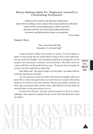 TODAY
IS A
GREAT
DAY
MILLIONAIRE
MINDSET
Money-Making Habit #4: Magnetize Yourself to
Unrelenting Persistence
Nothing in the world can take the place of persistence.
Talent will not; nothing is more common than unsuccessful men with talent.
Genius will not; unrewarded genius is almost a proverb.
Education will not; the world is full of educated derelicts.
Persistence and determination alone are omnipotent.
Calvin Coolidge
Hang In There
“Don’t sweat the small stuff.
Remember, it’s all small stuff.”
Trying to become wealthy can be tough on a person. It can be tough on a
family. So many people lack the mental ability to hang in there in the tough times.
You can control your thoughts. You can practice perspective by changing the way you
interpret your circumstance, situations, and environments. “The task is not to see
a new world but to see the world with new eyes.” The person who can change the
way they view their world will win without fail.
John Milton said, “The mind in itself, in its own place, can make a hell out
of heaven and heaven out of hell.”
You will experience in life the results of the dominant thoughts within your
mind. Why is it that some people choose to see the worst in a situation while others
choose to see the best in the same situation? Why do some people constantly see
what’s gone wrong while others look for what’s right? Which one do you think will
succeed further on this great journey we’re on?
Everyone has obstacles. Everyone needs perspective in the face of those
challenges. Your response to dealing with the storms of life will dictate the results
you achieve.
43
 