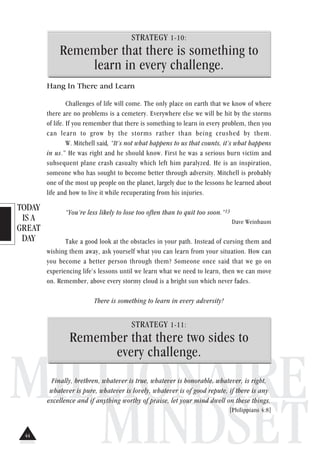 TODAY
IS A
GREAT
DAY
MILLIONAIRE
MINDSET
STRATEGY 1-10:
Remember that there is something to
learn in every challenge.
Hang In There and Learn
Challenges of life will come. The only place on earth that we know of where
there are no problems is a cemetery. Everywhere else we will be hit by the storms
of life. If you remember that there is something to learn in every problem, then you
can learn to grow by the storms rather than being crushed by them.
W. Mitchell said, “It’s not what happens to us that counts, it’s what happens
in us.” He was right and he should know. First he was a serious burn victim and
subsequent plane crash casualty which left him paralyzed. He is an inspiration,
someone who has sought to become better through adversity. Mitchell is probably
one of the most up people on the planet, largely due to the lessons he learned about
life and how to live it while recuperating from his injuries.
“You’re less likely to lose too often than to quit too soon.”13
Dave Weinbaum
Take a good look at the obstacles in your path. Instead of cursing them and
wishing them away, ask yourself what you can learn from your situation. How can
you become a better person through them? Someone once said that we go on
experiencing life’s lessons until we learn what we need to learn, then we can move
on. Remember, above every stormy cloud is a bright sun which never fades.
There is something to learn in every adversity!
STRATEGY 1-11:
Remember that there two sides to
every challenge.
Finally, brethren, whatever is true, whatever is honorable, whatever, is right,
whatever is pure, whatever is lovely, whatever is of good repute, if there is any
excellence and if anything worthy of praise, let your mind dwell on these things.
[Philippians 4:8]
44
 