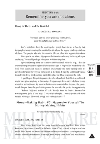 TODAY
IS A
GREAT
DAY
MILLIONAIRE
MINDSET
STRATEGY 1-14:
Remember you are not alone.
Hang In There and Be Grateful
EVERYONE HAS PROBLEMS.
“The man with no shoes grumbled in the street,
until he met the man with no feet.”14
You’re not alone. Even the most together people have storms to face. In fact,
the people who are winning the most in life often have the biggest challenges in front
of them. The people who win the most in life are often the biggest risk-takers.
Since you’re not alone, align yourself with others who may be facing what you
are facing. You could perhaps solve your problems together.
Upon returning from an extended international business trip, I had an
overwhelming amount of urgent telephone messages to respond to. Most of the calls
were from successful business contacts or partners who were waiting upon my
direction for projects we were working on at the time. It was the last thing I wanted
to deal with; I was tired and just wanted to relax, but I had to answer the calls.
I quickly put things into perspective when I realized that this is a problem I
would have given anything to have only a few years ago. I was successful and people
wanted to work with me. My point is that the more successful we become, the greater
the challenges. Never forget that the greater the obstacle, the greater the opportunity.
“Robert Fulghum, author of “All I Really Need to Know I Learned in
Kindergarten, puts it this way: “I’ve always thought… that anyone can make
money. Making a life worth living, that’s the real test.” 15
Money-Making Habit #5: Magnetize Yourself To
Money-Making Habits
We are what we repeatedly do.
Aristotle
MONEY-MAKING HABITS
Most people know what they need to do to become wealthier. Most people
know that their finances would be in better shape if they refused to buy so much on
credit. Most people are aware and understand the need to save a certain percentage
of their income for retirement or savings. Most people know that if they watched less
47
 